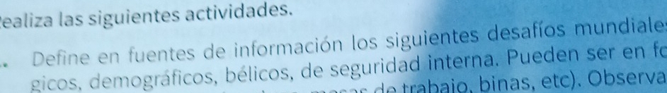 Realiza las siguientes actividades. 
Define en fuentes de información los siguientes desafíos mundiale 
gicos, demográficos, bélicos, de seguridad interna. Pueden ser en fo 
de trabajo, binas, etc). Observa