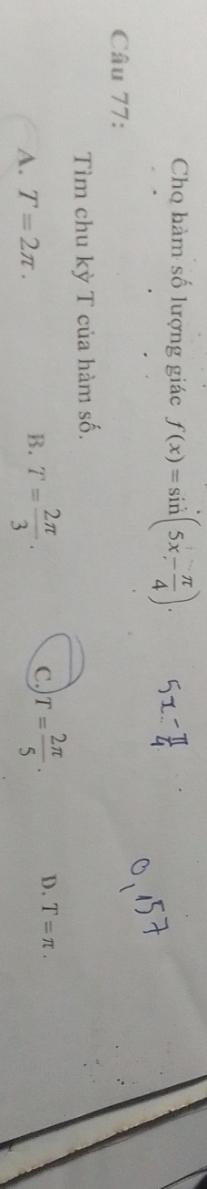 Chọ hàm số lượng giác f(x)=sin (5x- π /4 ). 
Câu 77:
Tìm chu kỳ T của hàm số.
D.
A. T=2π. B. T= 2π /3 . C T= 2π /5 . T=π.