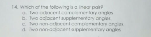 Which of the following is a linear pair?
a. Two adjacent complementary angles
b. Two adjacent supplementary angles
c. Two non-adjacent complementary angles
d. Two non-adjacent supplementary angles