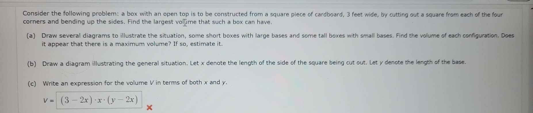 Consider the following problem: a box with an open top is to be constructed from a square piece of cardboard, 3 feet wide, by cutting out a square from each of the four 
corners and bending up the sides. Find the largest vol me that such a box can have. 
(a) Draw several diagrams to illustrate the situation, some short boxes with large bases and some tall boxes with small bases. Find the volume of each configuration. Does 
it appear that there is a maximum volume? If so, estimate it. 
(b) Draw a diagram illustrating the general situation. Let x denote the length of the side of the square being cut out. Let y denote the length of the base. 
(c) Write an expression for the volume V in terms of both x and y.
V=(3-2x)· x· (y-2x)