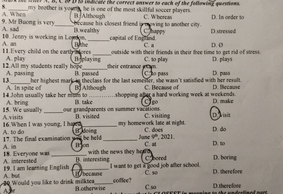 lark the leler A, B, C of D to indicate the correct answer to each of the following questions.
8. _my brother is young, he is one of the most skillful soccer players.
A. When B. Although C. Whereas D. In order to
9. Mr Buong is very_ because his closest friend is moving to another city.
A. sad B.wealthy C. happy D.stressed
10. Jenny is working in London, _capital of England.
A. an B the C. a D. Ø
11.Every child on the earth adores _outside with their friends in their free time to get rid of stress.
A. play B. playing C. to play D. plays
12.All my students really hope_ their entrance exam.
A. passing B. passed C. to pass D. pass
13._ her highest mark in theclass for the last semester, she wasn’t satisfied with her result.
A. In spite of B Although C. Because of D. Because
14.John usually take her mum to _shopping after a hard working week at weekends.
A. bring B. take Cygo D. make
15. We usually _our grandparents on summer vacations.
A.visits B. visited C. visiting D. visit
16.When I was young, I hated_ my homework late at night.
A. to do B. doing C. does D. do
17. The final examination will be held_ June 9^(th) , 2021.
A. in B. on C. at D. to
18. Everyone was _with the news they heard .
A. interested B. interesting C. bored D. boring
19. I am learning English _I want to get a good job after school.
A. but B because C. so D. therefore
20.Would you like to drink milktea_ coffee?
A pr B.otherwise C.so
D.therefore