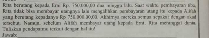 Rita berutang kepada Erni Rp. 750.000,00 dua minggu lalu. Saat waktu pembayaran tiba, 
Rita tidak bisa membayar utangnya lalu mengalihkan pembayaran utang itu kepada Alifah 
yang berutang kepadanya Rp 750.000.00,00. Akhirnya mereka semua sepakat dengan akad 
tersebut. Namun, sebelum Alifah membayar utang kepada Erni, Rita meninggal dunia. 
Tuliskan pendapatmu terkait dengan hal itu! 
Jawab:_