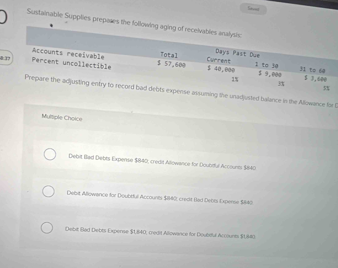 Saved
Sustainable Supplies prepares the follow
8
he unadjusted balance in the Allowance for D
Multiple Choice
Debit Bad Debts Expense $840; credit Allowance for Doubtful Accounts $840.
Debit Allowance for Doubtful Accounts $840; credit Bad Debts Expense $840.
Debit Bad Debts Expense $1,840; credit Allowance for Doubtful Accounts $1,840