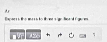 Ar 
Express the mass to three significant figures. 
AΣф ?