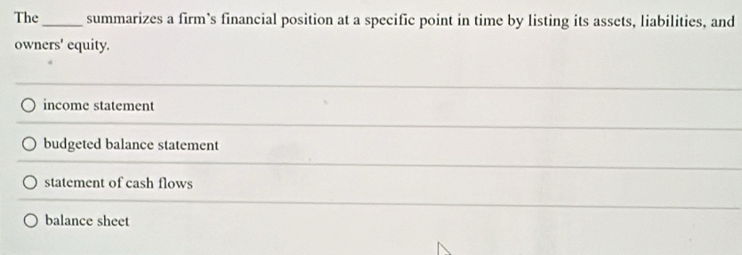 The_ summarizes a firm’s financial position at a specific point in time by listing its assets, liabilities, and
owners' equity.
income statement
budgeted balance statement
statement of cash flows
balance sheet