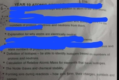 Ella 
h arge and position in atom of the sub-atomic 
C a n d o n werk out thể 
numbers of protons electrons and neutrons from them. 

Explanation for why atoms are electrically neutral 
ments 
es and 
Definition of Isotopes -- be able to identify isotopes based on numbers of 
protons and neutrons. 
Calculation of Relative Atomic Mass for elements that have isotopes 
The Noble Gases and chemical stability 
Forming ions during reactions - how ions form, their charges, symbols and 
names