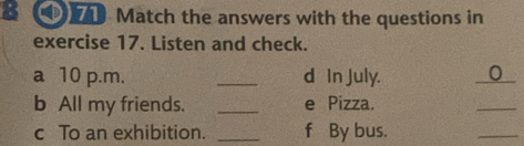 Match the answers with the questions in 
exercise 17. Listen and check. 
a 10 p.m. _d In July. 0 
b All my friends. _e Pizza. 
_ 
c To an exhibition. _f By bus. 
_