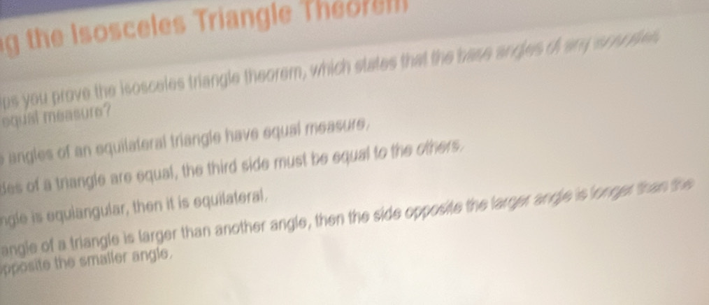 the Isosceles Triangle Th 
ps you prove the isosceles triangle theorem, which states that the hase angles of any soursies
equal measure?
angles of an equilateral triangle have equal measure ,
des of a trangle are equal, the third side must be equal to the others.
ngle is equiangular, then it is equilateral.
angle of a triangle is larger than another angle, then the side opposite the larger angle is longer than the
apposite the smaller angle.