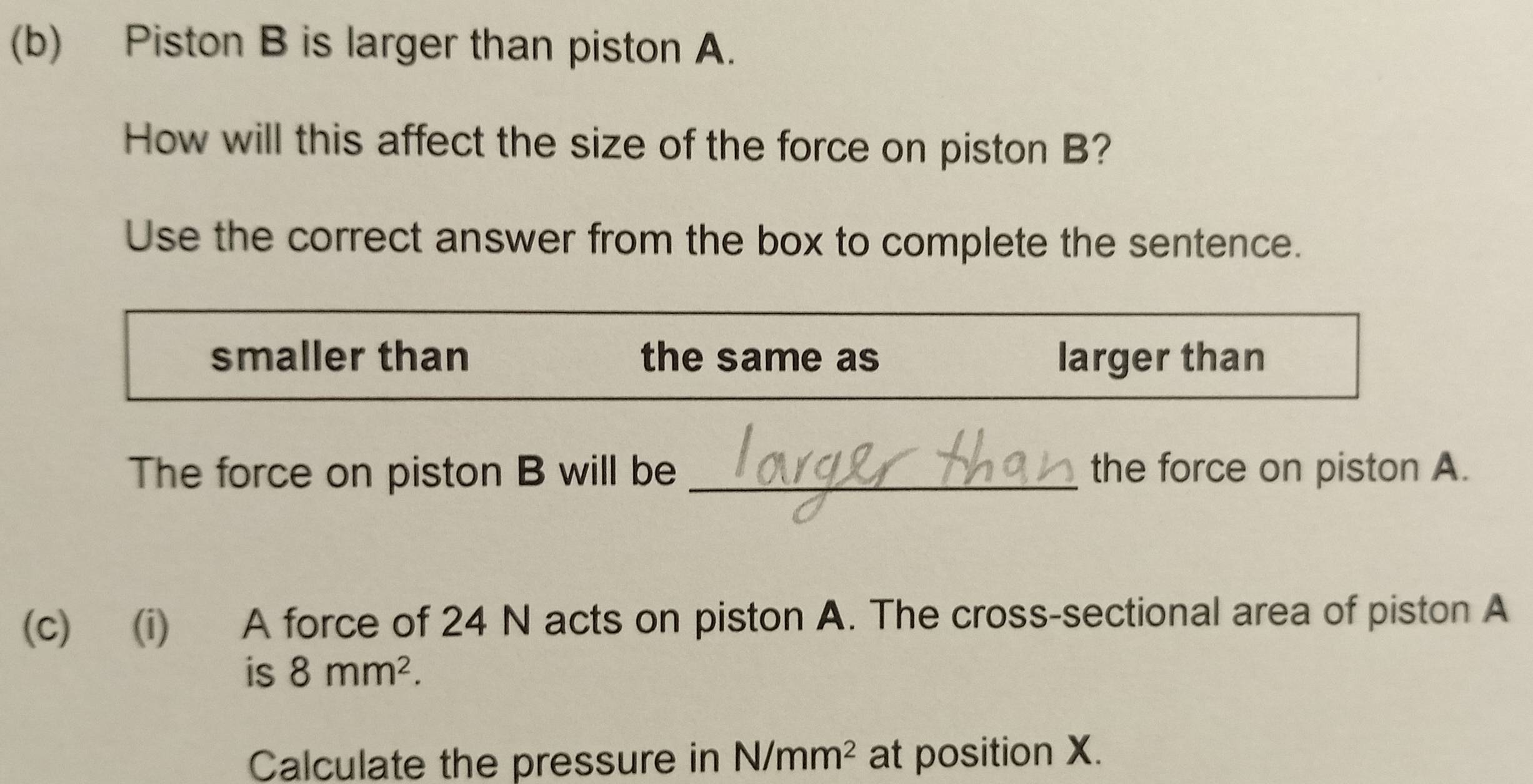 Piston B is larger than piston A. 
How will this affect the size of the force on piston B? 
Use the correct answer from the box to complete the sentence. 
smaller than the same as larger than 
The force on piston B will be _the force on piston A. 
(c) (i) A force of 24 N acts on piston A. The cross-sectional area of piston A 
is 8mm^2. 
Calculate the pressure in N/mm^2 at position X.