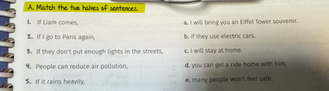 Match the two halves of sentences.
I. If Liam comes, a. I will bring you an Eiffel Tower souvenir.
2. If I go to Paris again, b. if they use electric cars.
3. If they don’t put enough lights in the streets, c. I will stay at home.
4. People can reduce air pollution, d. you can get a ride home with him.
5. If it rains heavily, e. many people won’t feel safe.