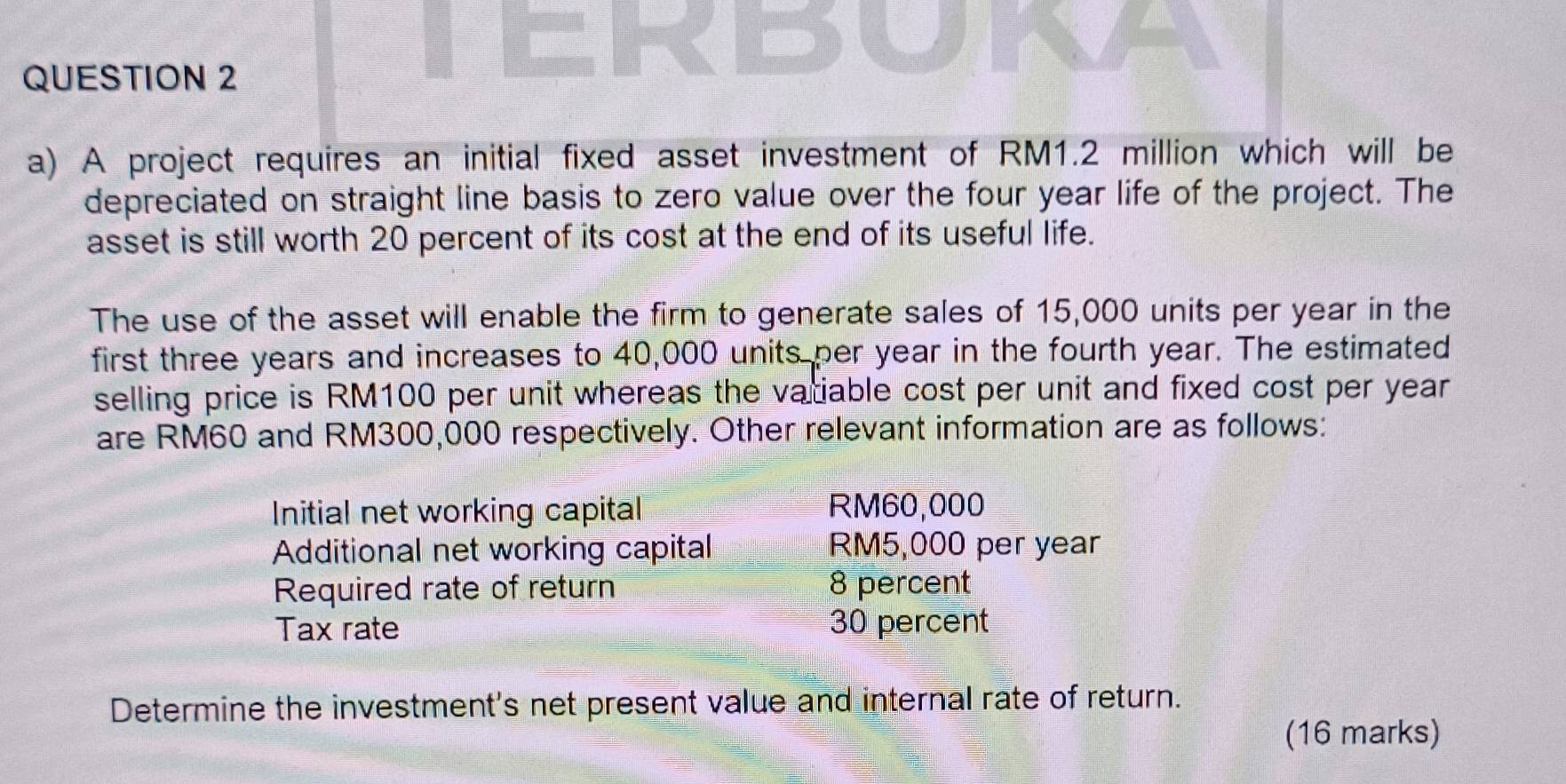 A project requires an initial fixed asset investment of RM1.2 million which will be 
depreciated on straight line basis to zero value over the four year life of the project. The 
asset is still worth 20 percent of its cost at the end of its useful life. 
The use of the asset will enable the firm to generate sales of 15,000 units per year in the 
first three years and increases to 40,000 units per year in the fourth year. The estimated 
selling price is RM100 per unit whereas the vatiable cost per unit and fixed cost per year
are RM60 and RM300,000 respectively. Other relevant information are as follows: 
Initial net working capital RM60,000
Additional net working capital RM5,000 per year
Required rate of return 8 percent 
Tax rate 30 percent 
Determine the investment's net present value and internal rate of return. 
(16 marks)