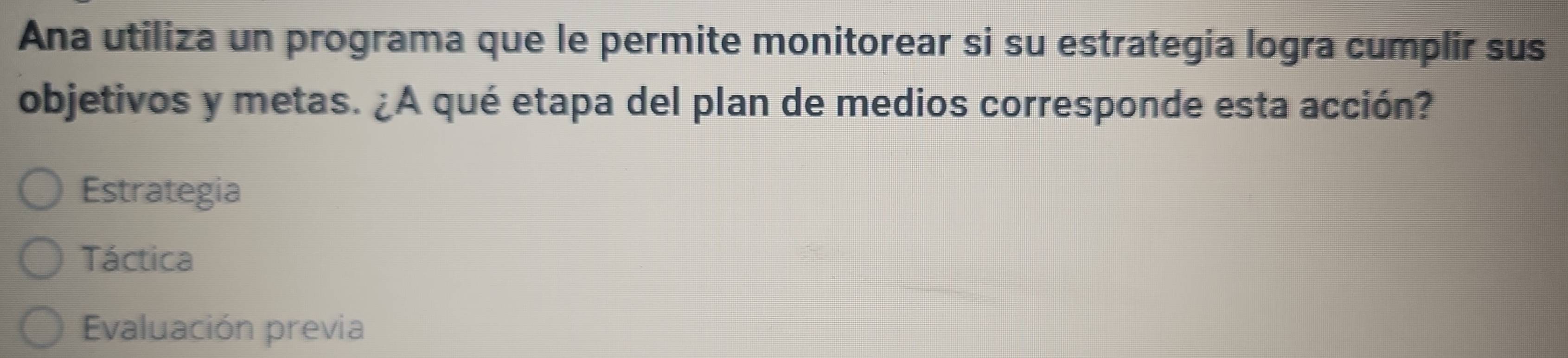 Ana utiliza un programa que le permite monitorear si su estrategia logra cumplir sus
objetivos y metas. ¿A qué etapa del plan de medios corresponde esta acción?
Estrategia
Táctica
Evaluación previa