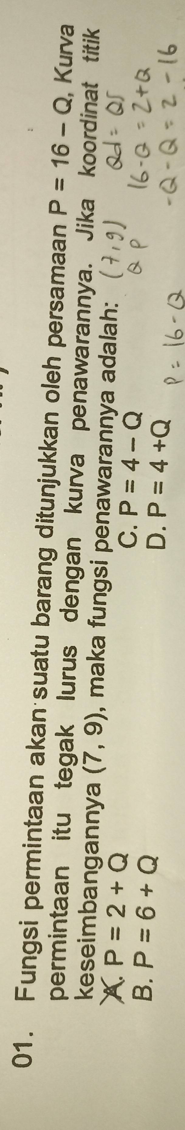 Fungsi permintaan akan suatu barang ditunjukkan oleh persamaan P=16-Q , Kurva
permintaan itu tegak lurus dengan kurva penawarannya. Jika koordinat titik
keseimbangannya (7,9) , maka fungsi penawarannya adalah:
A. P=2+Q
B. P=6+Q
C. P=4-Q
D. P=4+Q
