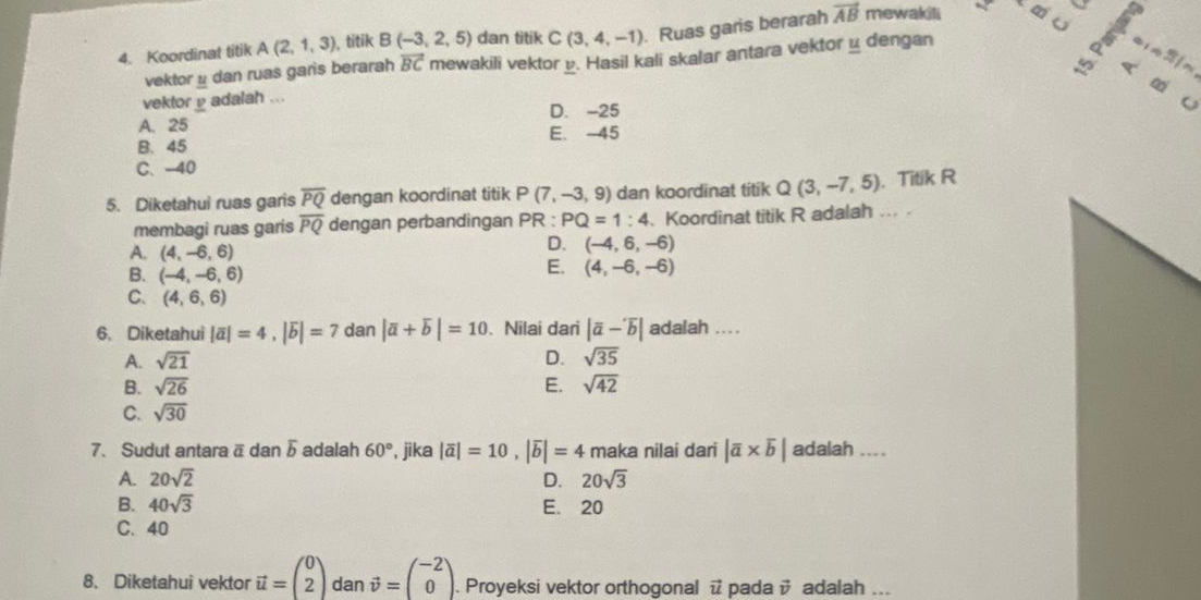 sqrt[o]() a
4. Koordinat titik A(2,1,3) , titik B(-3,2,5) dan titik C(3,4,-1). Ruas garis berarah vector AB mewakili t∞ u
vektor μ dan ruas garis berarah vector BC mewakili vektor v. Hasil kali skalar antara vektorμ dengan
a 1f
«
vektor _ v adalah ...
A. 25 D. -25
o
B. 45 E. -45
C.-40
5. Diketahui ruas garis overline PQ dengan koordinat titik P(7,-3,9) dan koordinat titik Q(3,-7,5). Titik R
membagi ruas garis overline PQ dengan perbandingan PR:PQ=1:4 、Koordinat titik R adalah ... .
A. (4,-6,6)
D. (-4,6,-6)
B. (-4,-6,6)
E. (4,-6,-6)
C. (4,6,6)
6. Diketahui |overline a|=4,|overline b|=7 dan |overline a+overline b|=10.Nilai dari |overline a-overline b| adalah ....
A. sqrt(21) D. sqrt(35)
B. sqrt(26) E. sqrt(42)
C. sqrt(30)
7. Sudut antara ä dan overline b adalah 60° , jika |overline a|=10,|overline b|=4 maka nilai dari |overline a* overline b| adalah ....
A. 20sqrt(2) D. 20sqrt(3)
B. 40sqrt(3) E. 20
C. 40
8. Diketahui vektor vector u=beginpmatrix 0 2endpmatrix dan vector v=beginpmatrix -2 0endpmatrix .. Proyeksi vektor orthogonal @ pada vector v adalah ...