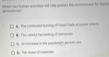 Which ove human activities will help protect the environment for future
ration
A. The continued burning of fossil fuels at power plants
B. The careful harvesting of resources
C. An increase in the population growth rate
D. The reuse of materials