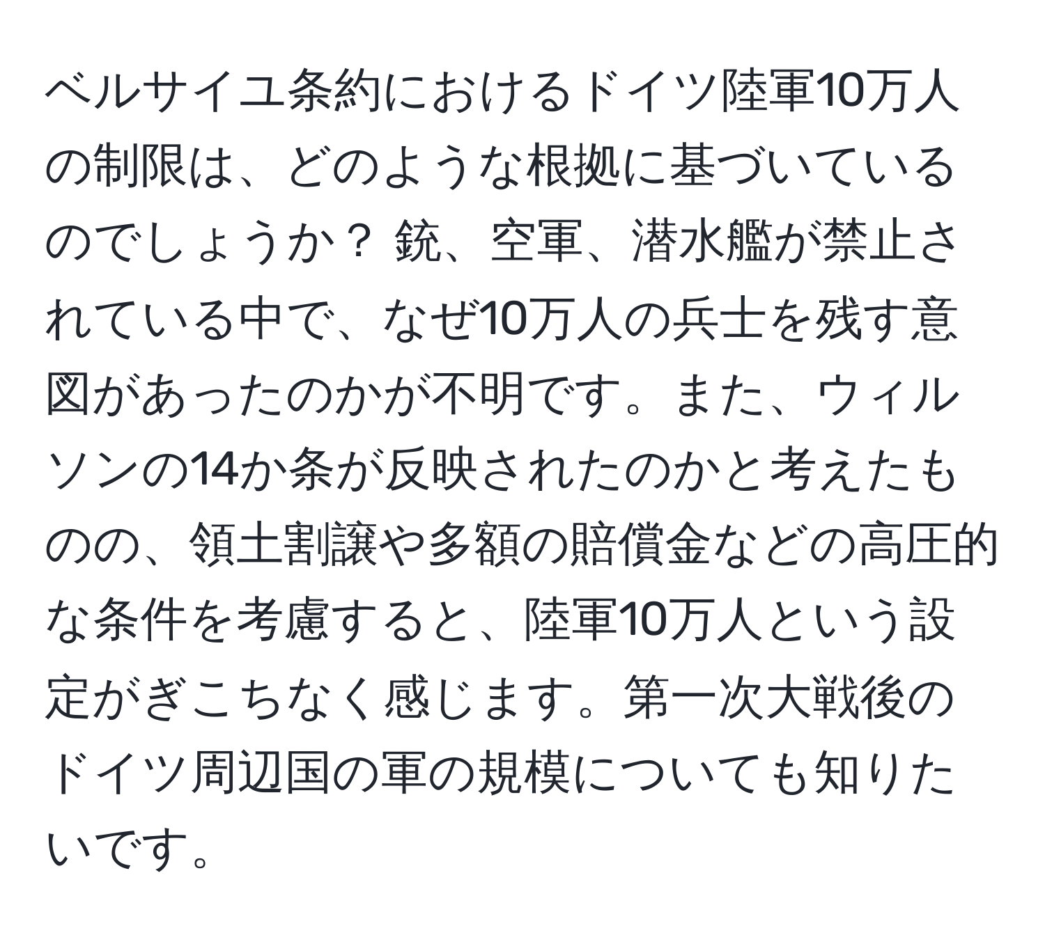 ベルサイユ条約におけるドイツ陸軍10万人の制限は、どのような根拠に基づいているのでしょうか？ 銃、空軍、潜水艦が禁止されている中で、なぜ10万人の兵士を残す意図があったのかが不明です。また、ウィルソンの14か条が反映されたのかと考えたものの、領土割譲や多額の賠償金などの高圧的な条件を考慮すると、陸軍10万人という設定がぎこちなく感じます。第一次大戦後のドイツ周辺国の軍の規模についても知りたいです。