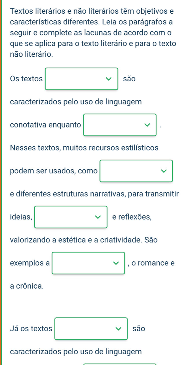 Textos literários e não literários têm objetivos e 
características diferentes. Leia os parágrafos a 
seguir e complete as lacunas de acordo com o 
que se aplica para o texto literário e para o texto 
não literário. 
Os textos □ são 
caracterizados pelo uso de linguagem 
conotativa enquanto □ vee 
e diferentes estruturas narrativas, para transmitir 
ideias, □ e reflexões, 
valorizando a estética e a criatividade. São 
exemplos a □ vee  , o romance e 
a crônica. 
Já os textos □ são 
caracterizados pelo uso de linguagem