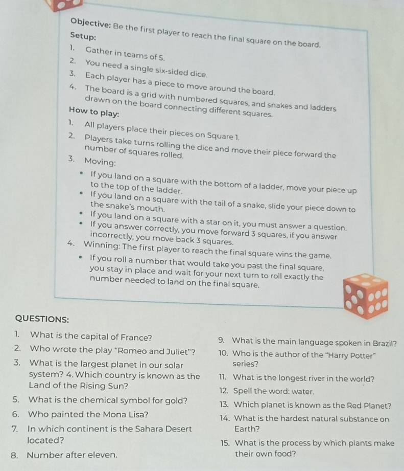 Objective: Be the first player to reach the final square on the board. 
Setup: 
1. Gather in teams of 5. 
2. You need a single six-sided dice. 
3. Each player has a piece to move around the board. 
4. The board is a grid with numbered squares, and snakes and ladders 
drawn on the board connecting different squares. 
How to play: 
1. All players place their pieces on Square 1. 
2. Players take turns rolling the dice and move their piece forward the 
number of squares rolled. 
3. Moving: 
If you land on a square with the bottom of a ladder, move your piece up 
to the top of the ladder. 
If you land on a square with the tail of a snake, slide your piece down to 
the snake's mouth. 
If you land on a square with a star on it, you must answer a question. 
If you answer correctly, you move forward 3 squares, if you answer 
incorrectly, you move back 3 squares. 
4. Winning: The first player to reach the final square wins the game. 
If you roll a number that would take you past the final square, 
you stay in place and wait for your next turn to roll exactly the 
number needed to land on the final square. 
QUESTIONS: 
1. What is the capital of France? 9. What is the main language spoken in Brazil? 
2. Who wrote the play “Romeo and Juliet”? 10. Who is the author of the “Harry Potter” 
3. What is the largest planet in our solar series? 
system? 4. Which country is known as the 11. What is the longest river in the world? 
Land of the Rising Sun? 12. Spell the word: water. 
5. What is the chemical symbol for gold? 13. Which planet is known as the Red Planet? 
6. Who painted the Mona Lisa? 14. What is the hardest natural substance on 
7. In which continent is the Sahara Desert Earth? 
located? 15. What is the process by which plants make 
8. Number after eleven. their own food?