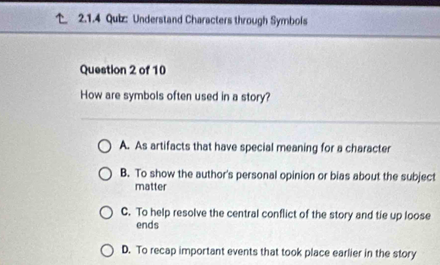 Understand Characters through Symbols
Question 2 of 10
How are symbols often used in a story?
A. As artifacts that have special meaning for a character
B. To show the author's personal opinion or bias about the subject
matter
C. To help resolve the central conflict of the story and tie up loose
ends
D. To recap important events that took place earlier in the story