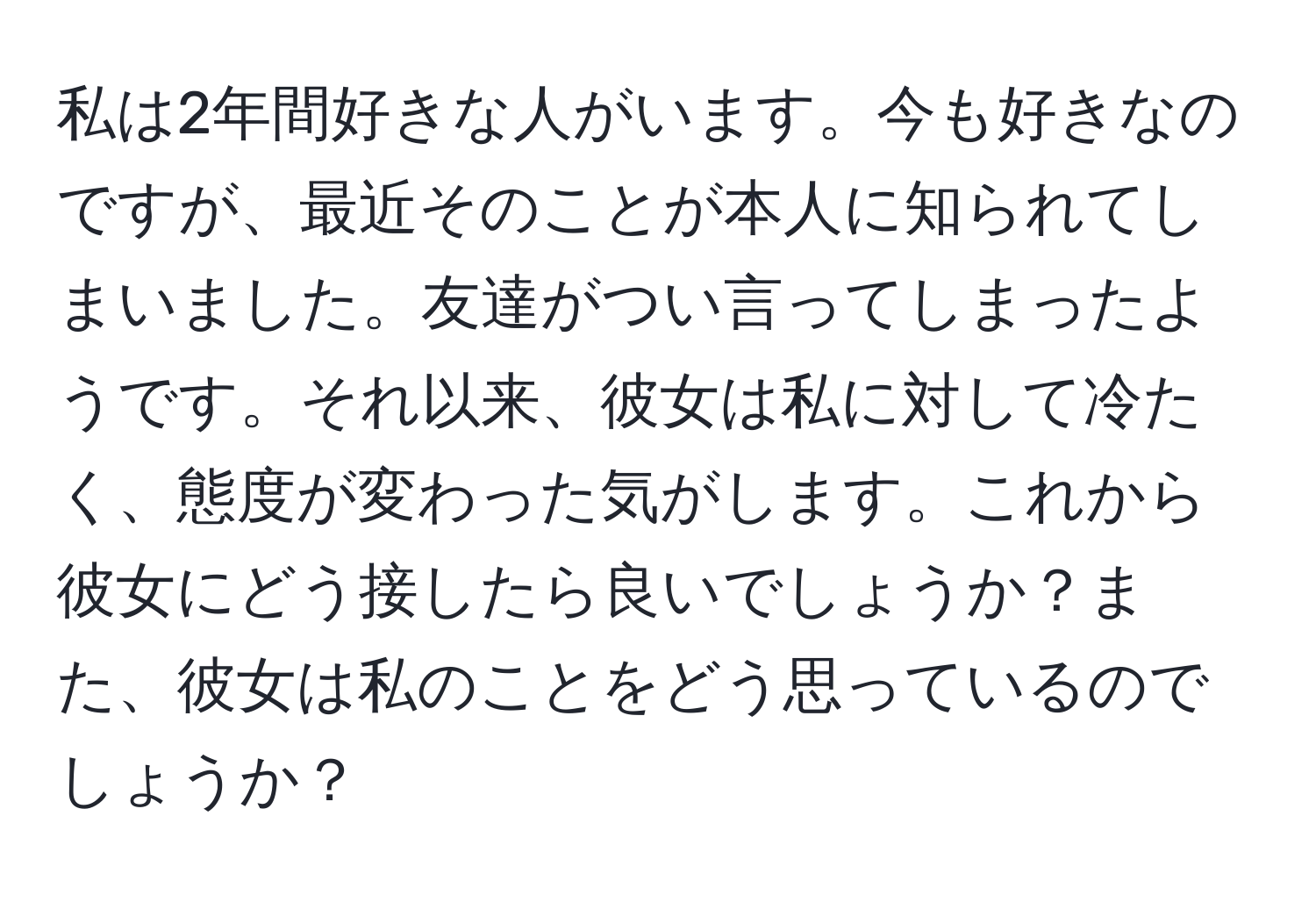 私は2年間好きな人がいます。今も好きなのですが、最近そのことが本人に知られてしまいました。友達がつい言ってしまったようです。それ以来、彼女は私に対して冷たく、態度が変わった気がします。これから彼女にどう接したら良いでしょうか？また、彼女は私のことをどう思っているのでしょうか？