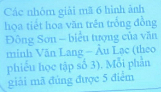 Các nhóm giải mã 6 hình ảnh 
họa tiết hoa văn trên trống đồng 
Đông Sơn - biểu tượng của văn 
minh Văn Lang - Âu Lạc (theo 
phiếu học tập số 3). Mỗi phần 
giải mã đúng được 5 điểm