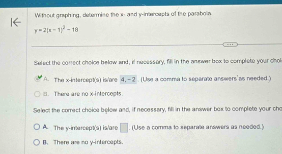 Without graphing, determine the x - and y-intercepts of the parabola.
y=2(x-1)^2-18
Select the correct choice below and, if necessary, fill in the answer box to complete your choi
A. The x-intercept(s) is/are 4, - 2. (Use a comma to separate answers`as needed.)
B. There are no x-intercepts.
Select the correct choice below and, if necessary, fill in the answer box to complete your cho
A. The y-intercept(s) is/are □. (Use a comma to separate answers as needed.)
B. There are no y-intercepts.