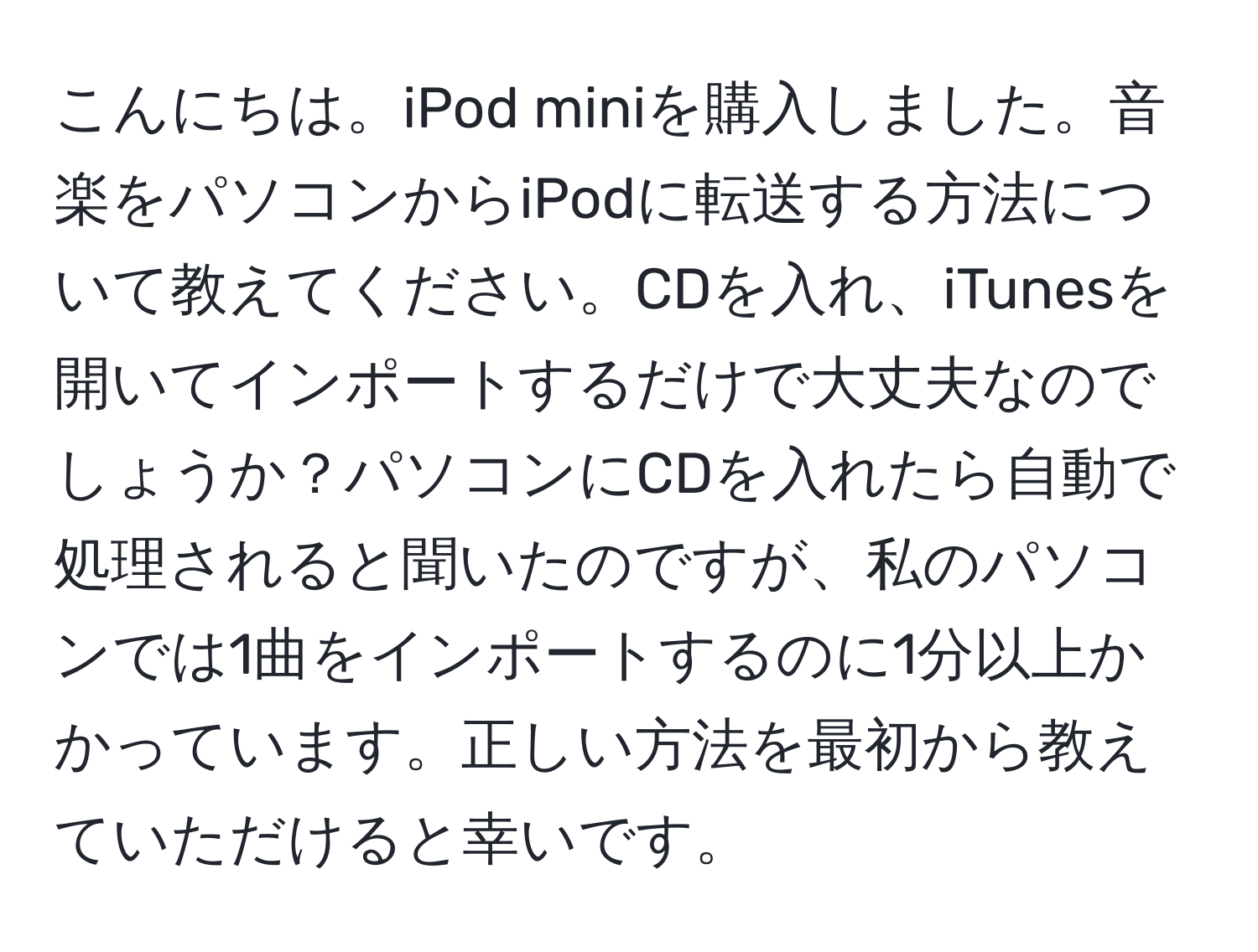 こんにちは。iPod miniを購入しました。音楽をパソコンからiPodに転送する方法について教えてください。CDを入れ、iTunesを開いてインポートするだけで大丈夫なのでしょうか？パソコンにCDを入れたら自動で処理されると聞いたのですが、私のパソコンでは1曲をインポートするのに1分以上かかっています。正しい方法を最初から教えていただけると幸いです。