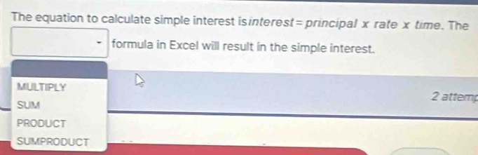 The equation to calculate simple interest is interest= principal x rate x time. The 
formula in Excel will result in the simple interest. 
MULTIPLY 2 attem 
SUM 
PRODUCT 
SUMPRODUCT