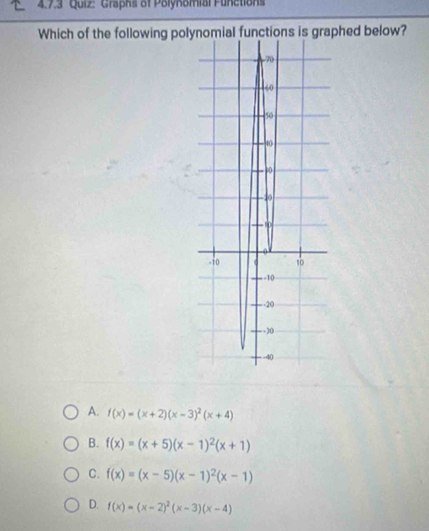 'Graphs of Polynomial Functions
Which of the following polynomial functions is graphed below?
A. f(x)=(x+2)(x-3)^2(x+4)
B. f(x)=(x+5)(x-1)^2(x+1)
C. f(x)=(x-5)(x-1)^2(x-1)
D. f(x)=(x-2)^2(x-3)(x-4)