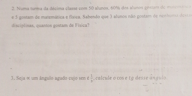 Numa turma da décima classe com 50 alunos, 60% dos alunos gostam de matemática 
e 5 gostam de matemática e física, Sabendo que 3 alunos não gostam de nenhuma destas 
disciplinas, quantos gostam de Física? 
3. Seja ∝ um ângulo agudo cujo sen é  1/3  , calcule o cos e tg desse angulo.