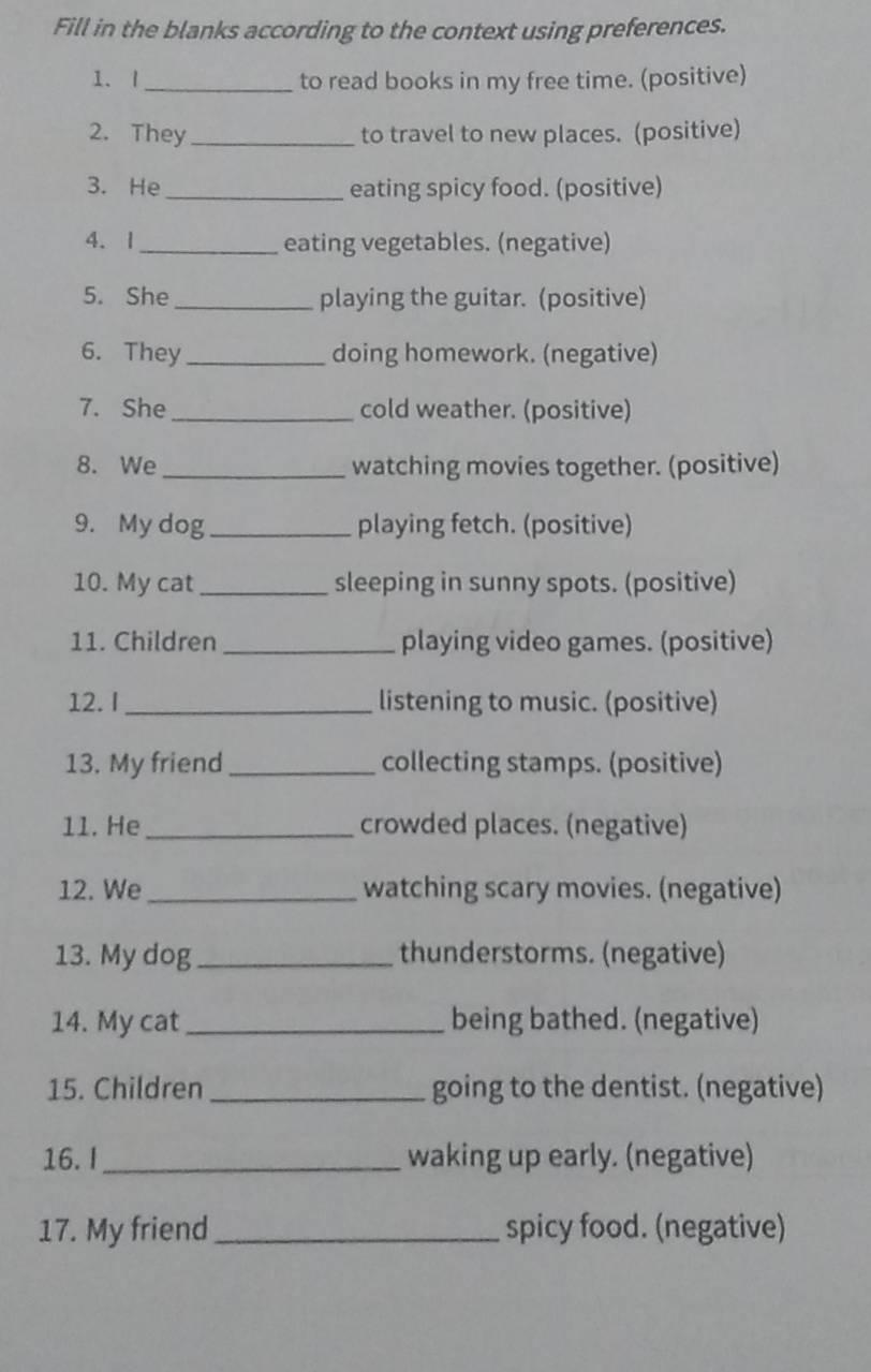 Fill in the blanks according to the context using preferences. 
1. I _to read books in my free time. (positive) 
2. They_ to travel to new places. (positive) 
3. He_ eating spicy food. (positive) 
4. 1 _eating vegetables. (negative) 
5. She _playing the guitar. (positive) 
6. They_ doing homework. (negative) 
7. She_ cold weather. (positive) 
8. We _watching movies together. (positive) 
9. My dog _playing fetch. (positive) 
10. My cat_ sleeping in sunny spots. (positive) 
11. Children _playing video games. (positive) 
12. I _listening to music. (positive) 
13. My friend_ collecting stamps. (positive) 
11. He _crowded places. (negative) 
12. We _watching scary movies. (negative) 
13. My dog _thunderstorms. (negative) 
14. My cat_ being bathed. (negative) 
15. Children _going to the dentist. (negative) 
16. I _waking up early. (negative) 
17. My friend _spicy food. (negative)