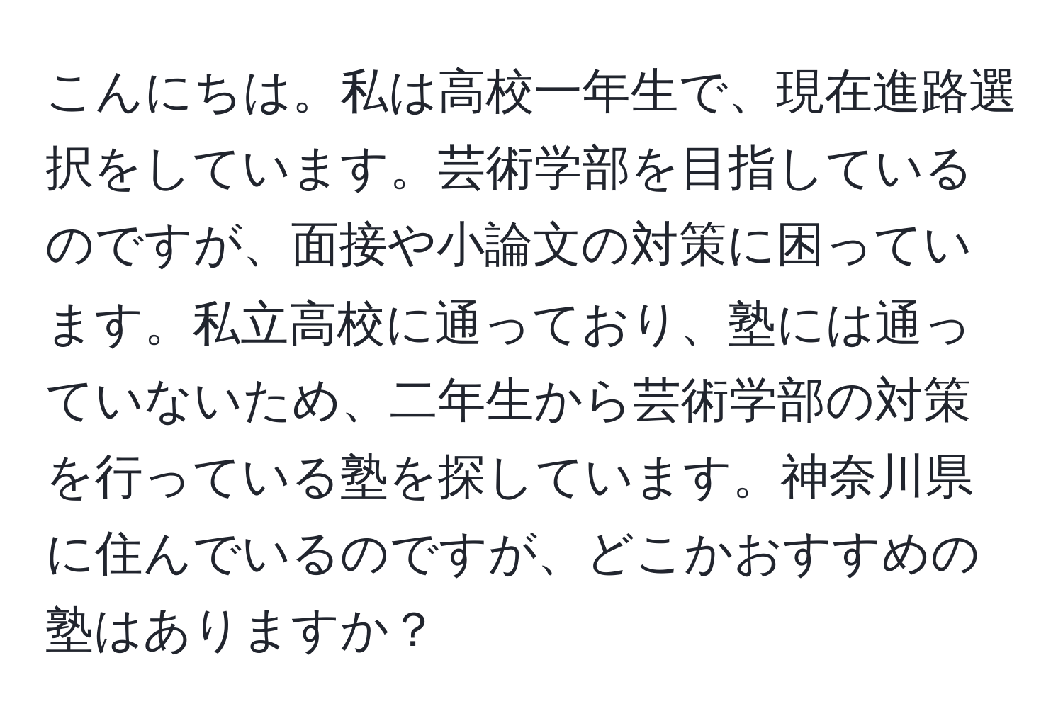 こんにちは。私は高校一年生で、現在進路選択をしています。芸術学部を目指しているのですが、面接や小論文の対策に困っています。私立高校に通っており、塾には通っていないため、二年生から芸術学部の対策を行っている塾を探しています。神奈川県に住んでいるのですが、どこかおすすめの塾はありますか？