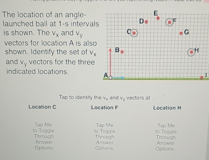 The location of an angle-
launched ball at 1-s interval
is shown. The V_x and v_y
vectors for location A is also
shown. Identify the set of V_x
and V_y vectors for the three
indicated locations. [
Tap to identify the V_x and y vectors at ...
4
Location C Location F Location H
Tap Me Tap Me Tap Me
to Toggle to Toggle to Toggle
Through Through Answer Answer Through
Answer
Options Options. Options.