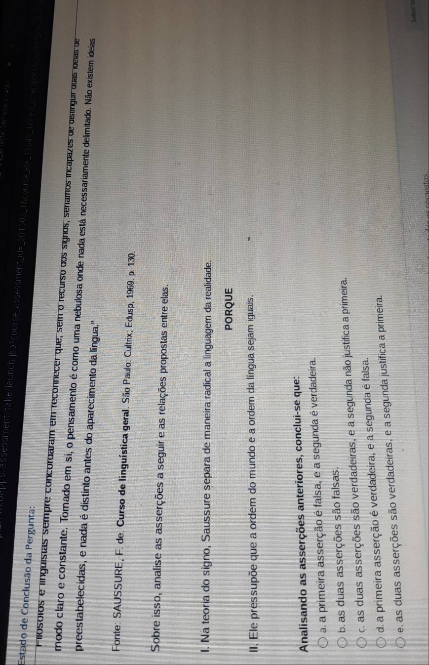 pps/assessment/take/launchjsp?course_assessment_id=_201303_1&course_id=_13849_1&nea_attenpc=15c_
Estado de Conclusão da Pergunta:
Pilósóios e linguistas sempre concordaram em reconnecer que, sem o recurso dos signos, seramos incapazes de distínguir duas ídeias de
modo claro e constante. Tomado em si, o pensamento é como uma nebulosa onde nada está necessariamente delimitado. Não existem ideias
preestabelecidas, e nada é distinto antes do aparecimento da língua."
Fonte: SAUSSURE, F. de. Curso de linguística geral. São Paulo: Cultrix; Edusp, 1969. p. 130.
Sobre isso, analise as asserções a seguir e as relações propostas entre elas.
I. Na teoria do signo, Saussure separa de maneira radical a linguagem da realidade.
PORQUE
II. Ele pressupõe que a ordem do mundo e a ordem da língua sejam iguais.
Analisando as asserções anteriores, conclui-se que:
a. a primeira asserção é falsa, e a segunda é verdadeira.
b. as duas asserções são falsas.
c. as duas asserções são verdadeiras, e a segunda não justifica a primeira.
d. a primeira asserção é verdadeira, e a segunda é falsa.
e. as duas asserções são verdadeiras, e a segunda justifica a primeira.
Salvar to