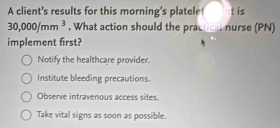 A client's results for this morning's platelet nt is
30,000/mm^3. What action should the practical nurse (PN)
implement first?
Notify the healthcare provider.
Institute bleeding precautions.
Observe intravenous access sites.
Take vital signs as soon as possible.