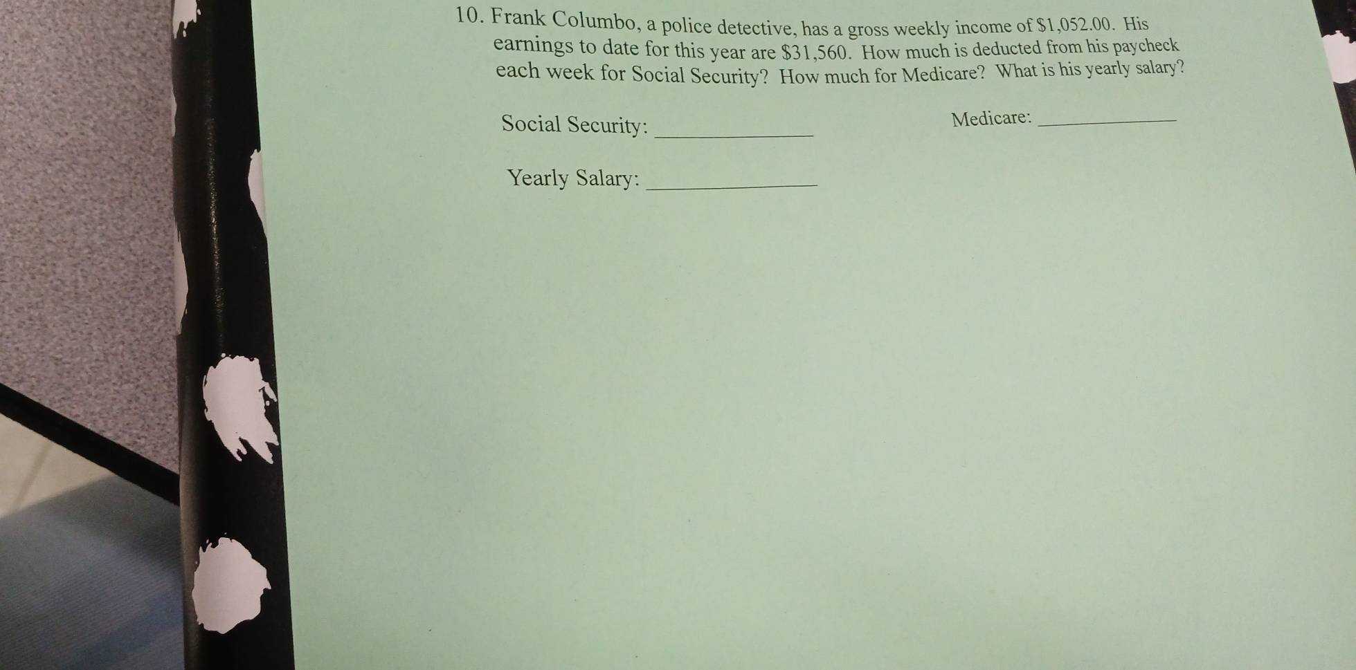 Frank Columbo, a police detective, has a gross weekly income of $1,052.00. His 
earnings to date for this year are $31,560. How much is deducted from his paycheck 
each week for Social Security? How much for Medicare? What is his yearly salary? 
Social Security: _Medicare:_ 
Yearly Salary:_