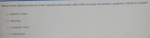 Which of the following tools are motor operated and restrain cattle while receiving vaccinations, pregnancy checks or a brand?
Squeeze chute
Alleyway
Hydraulic chute
Holding pen