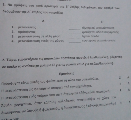 Να γράψεις στο κενό αριστερά της B° Σεήλης δεδομένωνς τον αριθμό των
δεδομένων της A' Στήλης που ταιριάζει:
A
B
_
1. μετανάστης εξωτεριας μετανάστευση
2. πρόσφυγας _χρειάξεται άδεια παραρμονής
3. μετανάστευση σε άλλη χώρα _ζητάει άσυλο
_
4. μετανάστευση εντός της χώρρας εσωτερική μετανάστευση
2. ΤώραΒαχαρακτήρισεατιςαΚπταρακάίταωναπροταάασοειςασοωνοστίέςαήαλανθασομακέίνεςαΒβΒαάζοοντας
σε κύκλοτο αντίστοιχο γράμμα κΣ για τιςα σωνοστέίς καια Αο για τιςαλανθασομικένες).
Προτάσεις
Πρόσρφυνγαςα είναι ααυτόςαπου φεύγει απόοτη χώίρατου οικειοθελώςι A
Η μετανάστευση ως φαινόμενο υπάρχει από την αρχαιότητα. ∑ A
Η μεταναάαοσοτενυνασοηαενόςαατόμουναπόοτηναοΠαάατραοστην Αθήηναοείναιαεσοωντερικήι A
Ασυλοαοαχορηαγείταιαοότανοκάποιος αλλοδαπόςαοεγκαταλείφνειοτηοχκώόροααοτου
διωνκόμιενοςα γιαλόγνους ή φιλετικούίςο ή θρησκευτικούςήδεθνικήηςακαταγνίωνής ή A