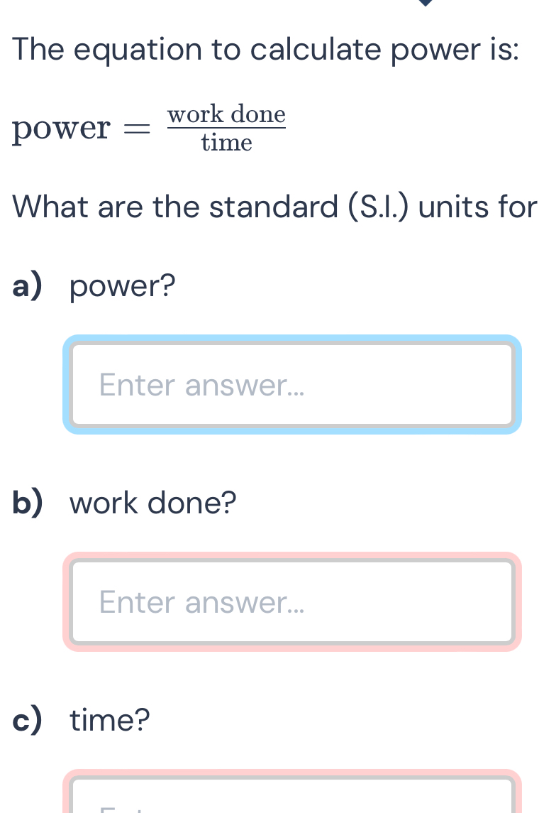 The equation to calculate power is: 
power = workdone/time 
What are the standard (S.I.) units for 
a) power? 
Enter answer... 
b) work done? 
Enter answer... 
c) time?