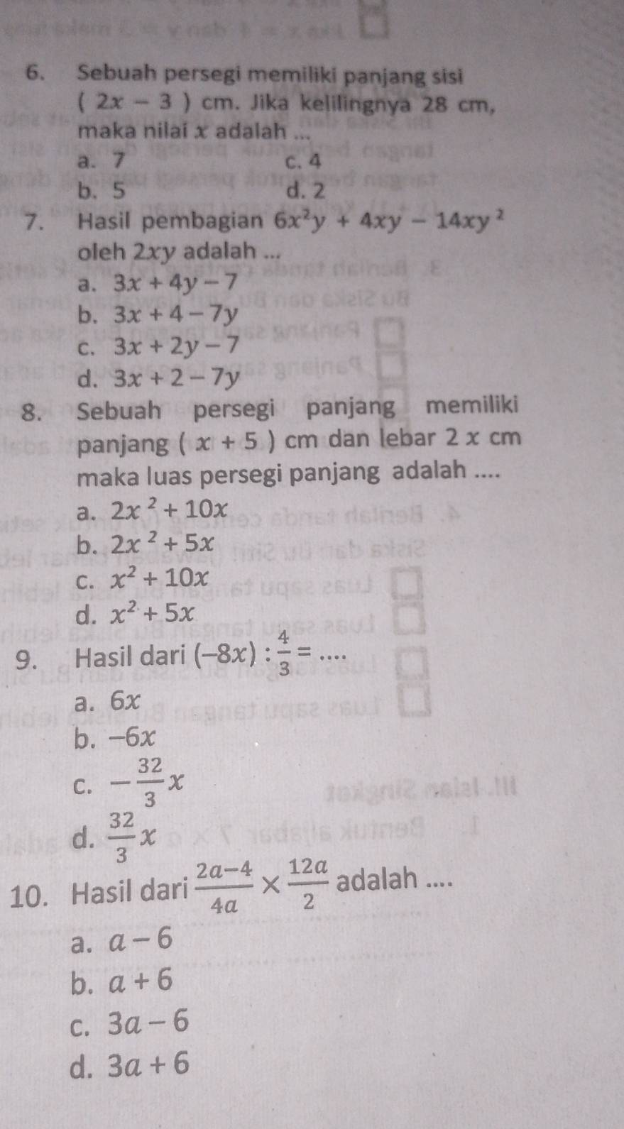 Sebuah persegi memiliki panjang sisi
(2x-3)cm. Jika kelilingnya 28 cm,
maka nilai x adalah ...
a. 7 c. 4
b. 5 d. 2
7. Hasil pembagian 6x^2y+4xy-14xy^2
oleh 2xy adalah ...
a. 3x+4y-7
b. 3x+4-7y
C. 3x+2y-7
d. 3x+2-7y
8. Sebuah persegi panjang memiliki
panjang (x+5)cm dan lebar 2 x cm
maka luas persegi panjang adalah ....
a. 2x^2+10x
b. 2x^2+5x
C. x^2+10x
d. x^2+5x
9. Hasil dari (-8x): 4/3 =...
a. 6x
b. -6x
C. - 32/3 x
d.  32/3 x
10. Hasil dari  (2a-4)/4a *  12a/2  adalah ....
a. a-6
b. a+6
C. 3a-6
d. 3a+6