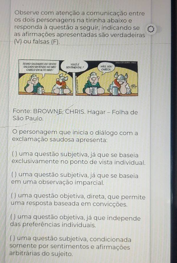 Observe com atenção a comunicação entre
os dois personagens na tirinha abaixo e
responda à questão a seguir, indicando se
as afirmações apresentadas são verdadeiras
(V) ou falsas (F).
Fonte: BROWNE, CHRIS. Hagar - Folha de
São Paulo.
O personagem que inicia o diálogo com a
exclamação saudosa apresenta:
) uma questão subjetiva, já que se baseia
exclusivamente no ponto de vista individual.
( ) uma questão subjetiva, já que se baseia
em uma observação imparcial.
1 ) uma questão objetiva, direta, que permite
uma resposta baseada em convicções.
) uma questão objetiva, já que independe
das preferências individuais.
) uma questão subjetiva, condicionada
somente por sentimentos e afirmações
arbitrárias do sujeito.