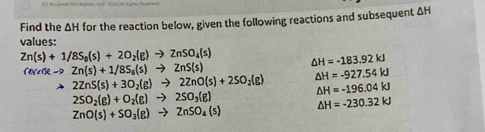 Rozaimic Bim Waltab, UMC 2023 AB Rights Reterved 
Find the △ H for the reaction below, given the following reactions and subsequent △ H
values:
Zn(s)+1/8S_8(s)+2O_2(g)to ZnSO_4(s)
△ H=-183.92kJ
vc ise - Zn(s)+1/8S_8(s)to ZnS(s)
2ZnS(s)+3O_2(g)to 2ZnO(s)+2SO_2(g) △ H=-927.54kJ
△ H=-196.04kJ
2SO_2(g)+O_2(g)to 2SO_3(g)
△ H=-230.32kJ
ZnO(s)+SO_3(g)to ZnSO_4(s)