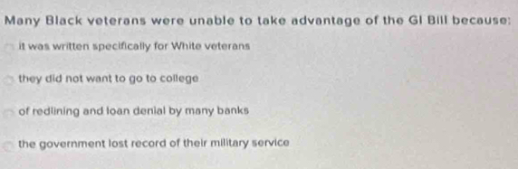 Many Black veterans were unable to take advantage of the GI Bill because:
it was written specifically for White veterans
they did not want to go to college
of redlining and loan denial by many banks
the government lost record of their military service