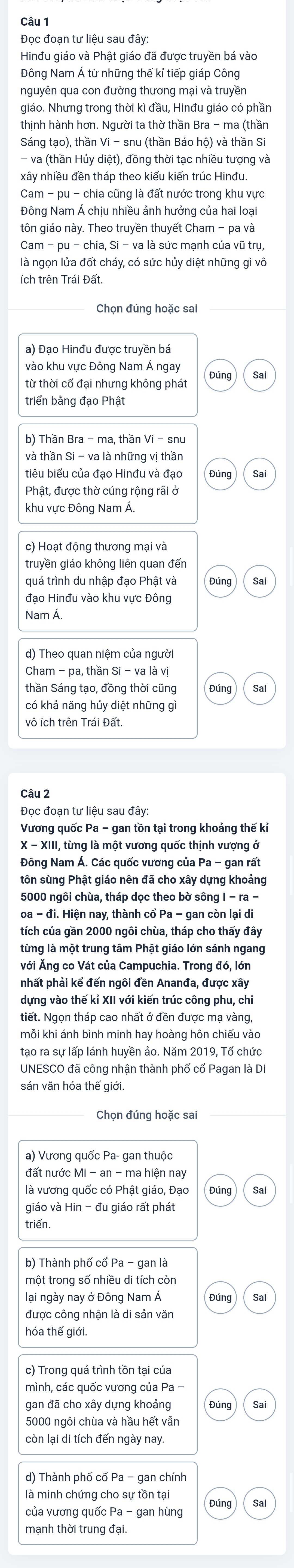 Đọc đoạn tư liệu sau đây:
Hinđu giáo và Phật giáo đã được truyền bá vào
Đông Nam Á từ những thế kỉ tiếp giáp Công
nguyên qua con đường thương mại và truyền
giáo. Nhưng trong thời kì đầu, Hinđu giáo có phần
thịnh hành hơn. Người ta thờ thần Bra - ma (thần
Sáng tạo), thần Vi - snu (thần Bảo hộ) và thần Si
- va (thần Hủy diệt), đồng thời tạc nhiều tượng và
xây nhiều đền tháp theo kiểu kiến trúc Hinđu.
Cam - pu - chia cũng là đất nước trong khu vực
Đông Nam Á chịu nhiều ảnh hưởng của hai loại
tôn giáo này. Theo truyền thuyết Cham - pa và
Cam - pu - chia, Si - va là sức mạnh của vũ trụ,
là ngọn lửa đốt cháy, có sức hủy diệt những gì vô
ích trên Trái Đất
Chọn đúng hoặc sai
a) Đạo Hinđu được truyền bá
vào khu vực Đông Nam Á ngay
từ thời cổ đại nhưng không phát
triển bằng đạo Phật
b) Thần Bra - ma, thần Vi - snu
và thần Si - va là những vị thần
tiêu biểu của đạo Hinđu và đạo Đúng Sai
Phật, được thờ cúng rộng rãi ở
khu vực Đông Nam Á.
c) Hoạt động thương mại và
truyền giáo không liên quan đến
Sa
đạo Hinđu vào khu vực Đông
Nam Á.
thần Sáng tạo, đồng thời cũng Sai
có khả năng hủy diệt những g
Câu 2
Đoc đoan tư liệu sau đây:
X - XIII, từng là một vương quốc thịnh vượng ở
Đông Nam Á. Các quốc vương của Pa - gan rất
tôn sùng Phật giáo nên đã cho xây dựng khoảng
5000 ngôi chùa, tháp dọc theo bờ sông I - ra -
oa - đi. Hiện nay, thành cổ Pa - gan còn lại di
tích của gần 2000 ngôi chùa, tháp cho thấy đây
từng là một trung tâm Phật giáo lớn sánh ngang
với Ăng co Vát của Campuchia. Trong đó, lớn
pnhất phải kể đến ngôi đền Ananđa, được xây
dựng vào thế kỉ XII với kiến trúc công phu, chi
tiết. Ngọn tháp cao nhất ở đền được mạ vàng,
mỗi khi ánh bình minh hay hoàng hôn chiếu vào
tạo ra sự lấp lánh huyền ảo. Năm 2019, Tổ chức
UNESCO đã công nhận thành phố cổ Pagan là Di
sản văn hóa thế giới.
Chọn đúng hoặc sai
a) Vương quốc Pa- gan thuộc
đất nước Mi - an - ma hiện nay
là vương quốc có Phật giáo, Đạo Đúng Sai
giáo và Hin - đu giáo rất phát
triển.
b) Thành phố cổ Pa - gan là
một trong số nhiều di tích còn
lại ngày nay ở Đông Nam Á Sai
được công nhận là di sản văn
hóa thế giới.
c) Trong quá trình tồn tại của
mình, các quốc vương của Pa -
gan đã cho xây dựng khoảng Đúng Sai
5000 ngôi chùa và hầu hết vẫn
còn lại di tích đến ngày nay
d) Thành phố cổ Pa - gan chính
là minh chứng cho sự tồn tại
Sai
của vương quốc Pa - gan hùng
mạnh thời trung đại.