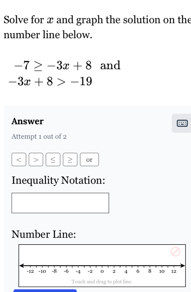 Solve for x and graph the solution on the 
number line below.
-7≥ -3x+8 and
-3x+8>-19
Answer 
Attempt 1 out of 2
or 
Inequality Notation: 
Number Line: 
Touch and drag to plot line.