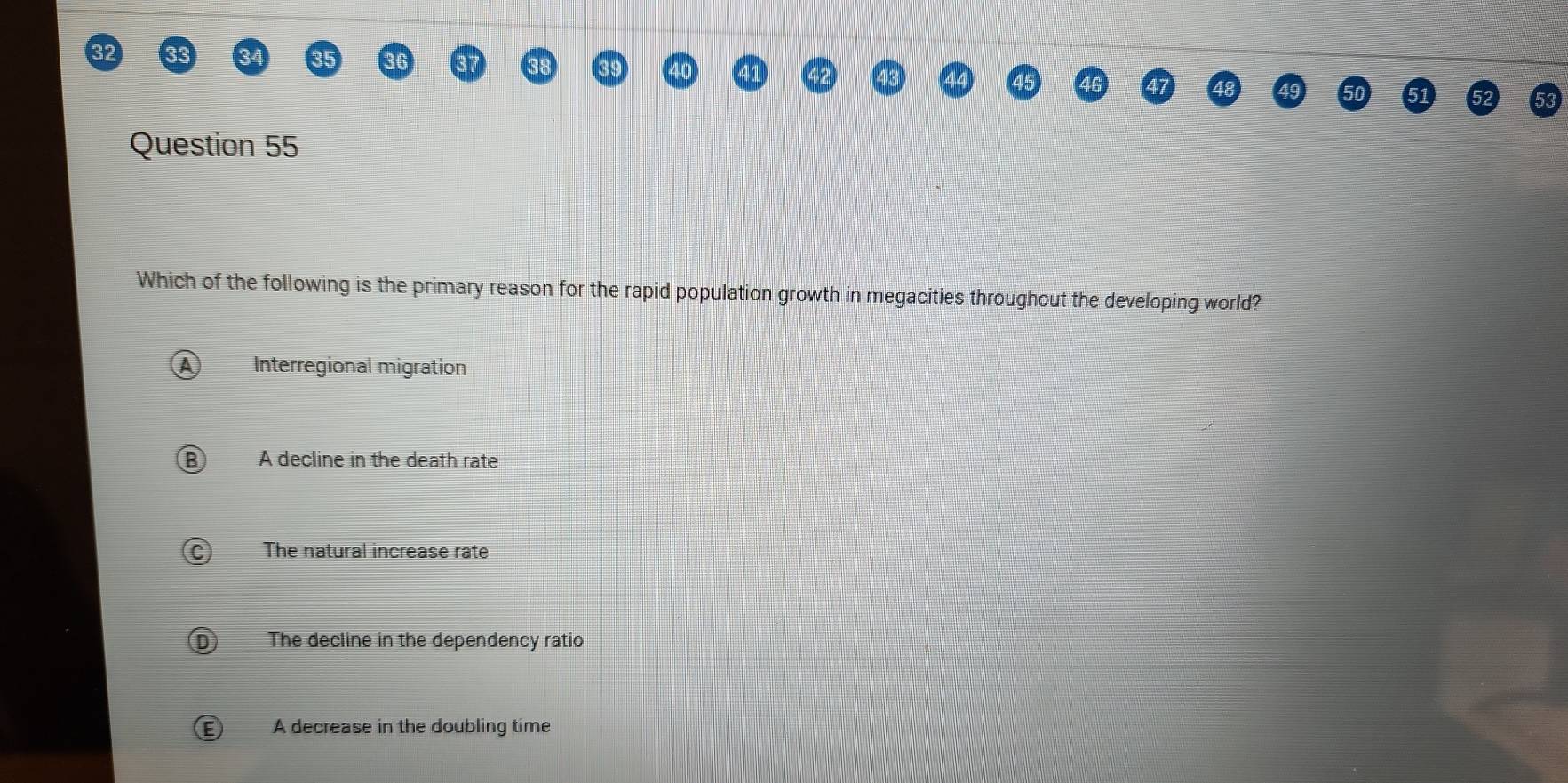 Which of the following is the primary reason for the rapid population growth in megacities throughout the developing world?
Interregional migration
A decline in the death rate
The natural increase rate
The decline in the dependency ratio
A decrease in the doubling time