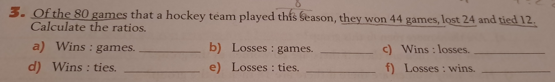 Of the 80 games that a hockey team played this season, they won 44 games, lost 24 and tied 12. 
Calculate the ratios. 
a) Wins : games. _b) Losses : games. _c) Wins : losses._ 
d) Wins : ties. _e) Losses : ties. _f) Losses : wins._