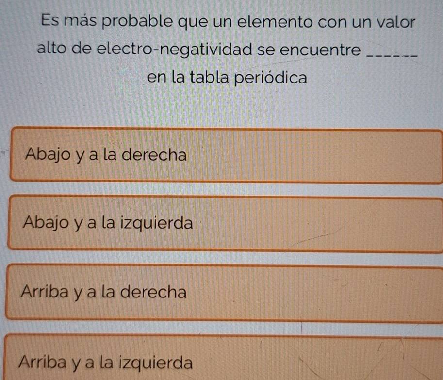 Es más probable que un elemento con un valor
alto de electro-negatividad se encuentre_
en la tabla periódica
Abajo y a la derecha
Abajo y a la izquierda
Arriba y a la derecha
Arriba y a la izquierda