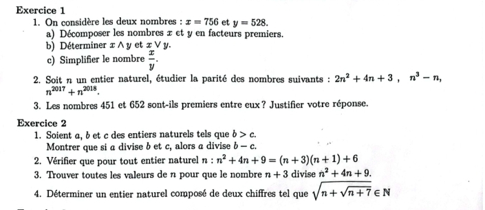 On considère les deux nombres : x=756 et y=528. 
a) Décomposer les nombres x et y en facteurs premiers. 
b) Déterminer x ∧ y et x ∨ y. 
c) Simplifier le nombre  x/y . 
2. Soit n un entier naturel, étudier la parité des nombres suivants : 2n^2+4n+3, n^3-n,
n^(2017)+n^(2018). 
3. Les nombres 451 et 652 sont-ils premiers entre eux? Justifier votre réponse. 
Exercice 2 
1. Soient a, b et c des entiers naturels tels que b>c. 
Montrer que si a divise b et c, alors a divise b-c. 
2. Vérifier que pour tout entier naturel n:n^2+4n+9=(n+3)(n+1)+6
3. Trouver toutes les valeurs de n pour que le nombre n+3 divise n^2+4n+9. 
4. Déterminer un entier naturel composé de deux chiffres tel que sqrt(n+sqrt n+7)∈ N