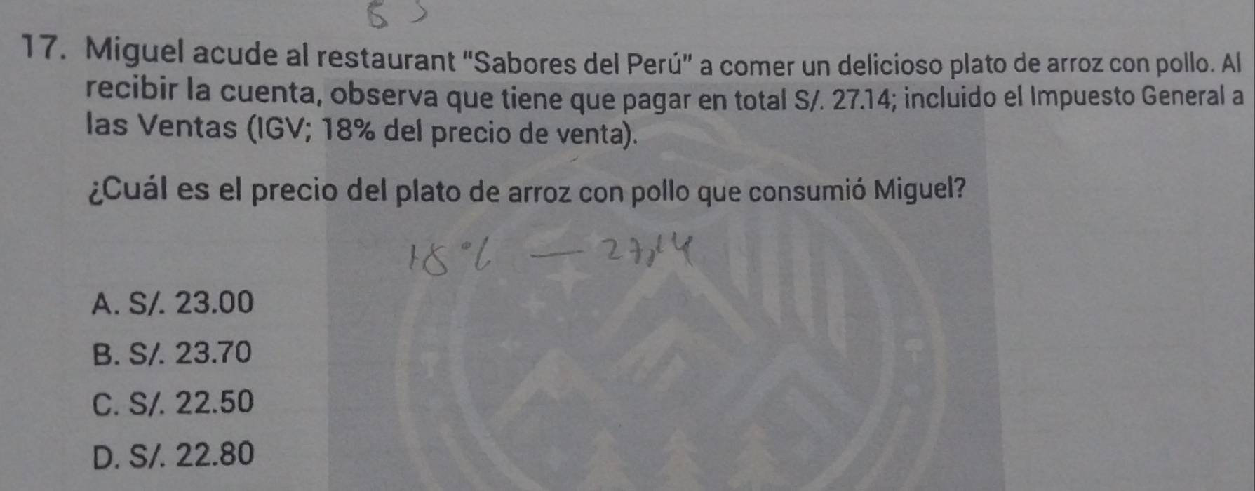 Miguel acude al restaurant “Sabores del Perú” a comer un delicioso plato de arroz con pollo. Al
recibir la cuenta, observa que tiene que pagar en total S/. 27.14; incluido el Impuesto General a
las Ventas (IGV; 18% del precio de venta).
¿Cuál es el precio del plato de arroz con pollo que consumió Miguel?
A. S/. 23.00
B. S/. 23.70
C. S/. 22.50
D. S/. 22.80